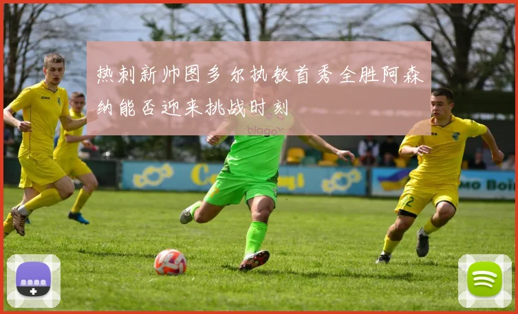 热刺新帅图多尔执教首秀全胜阿森纳能否迎来挑战时刻